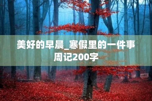 美好的早晨_寒假里的一件事周记200字 美好的早晨_寒假里的一件事周记200字