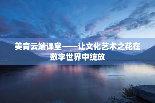 美育云端课堂——让文化艺术之花在数字世界中绽放