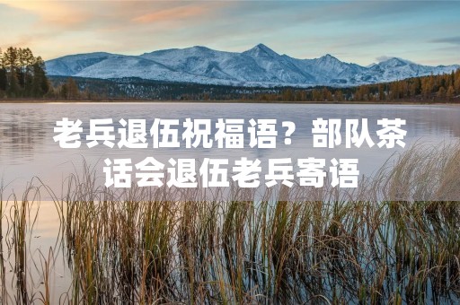 老兵退伍祝福语？部队茶话会退伍老兵寄语