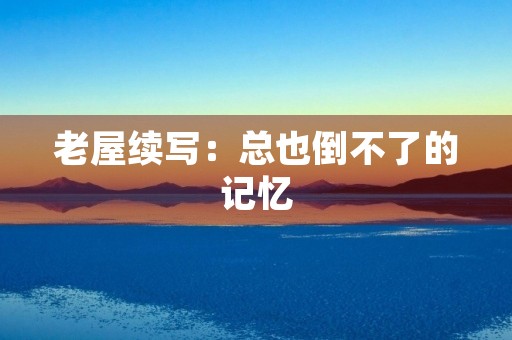 老屋续写:总也倒不了的记忆 老屋续写:总也倒不了的记忆