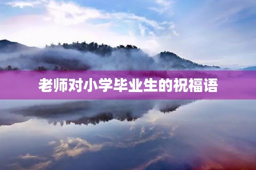 老师对小学毕业生的祝福语,六年级毕业老师给学生的寄语大全