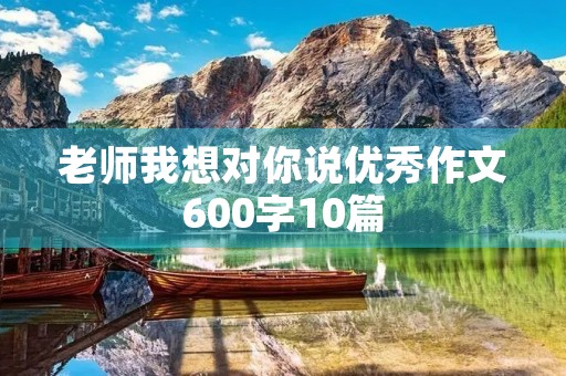 老师我想对你说优秀作文600字10篇 老师我想对你说优秀作文600字10篇