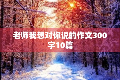 老师我想对你说的作文300字10篇 老师我想对你说的作文300字10篇