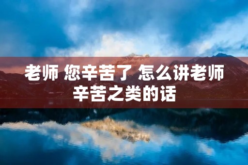 老师 您辛苦了 怎么讲老师辛苦之类的话 老师 您辛苦了 怎么讲老师辛苦之类的话