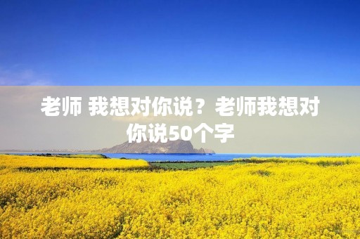 老师 我想对你说？老师我想对你说50个字