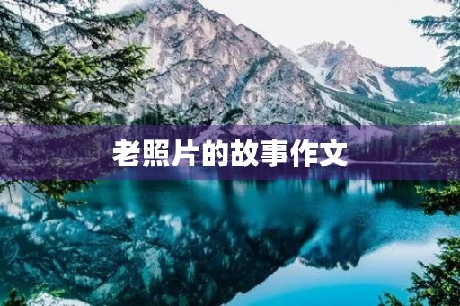 老照片的故事作文(老照片背后的故事作文800字) 老照片的故事作文(老照片背后的故事作文800字)