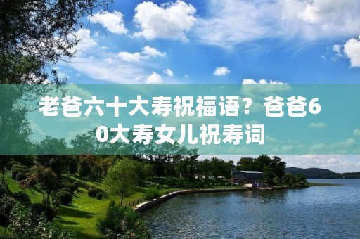 老爸六十大寿祝福语？爸爸60大寿女儿祝寿词