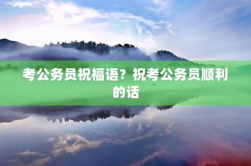 考公务员祝福语?祝考公务员顺利的话