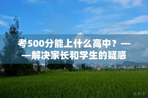考500分能上什么高中?——解决家长和学生的疑惑 考500分能上什么高中?——解决家长和学生的疑惑
