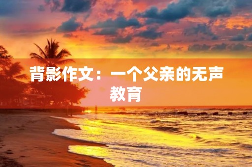 背影作文:一个父亲的无声教育 背影作文:一个父亲的无声教育
