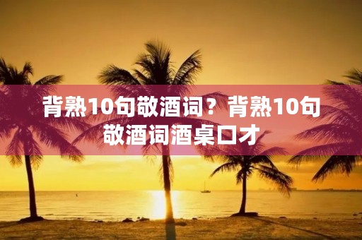 背熟10句敬酒词?背熟10句敬酒词酒桌口才 背熟10句敬酒词?背熟10句敬酒词酒桌口才