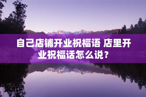 自己店铺开业祝福语 店里开业祝福话怎么说?