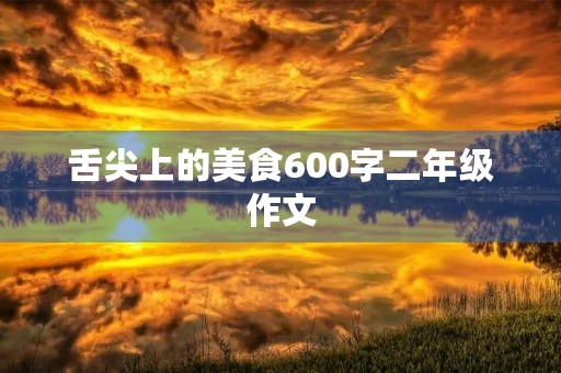 舌尖上的美食600字二年级作文 舌尖上的美食600字二年级作文