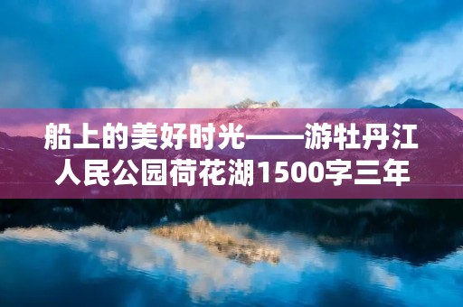 船上的美好时光——游牡丹江人民公园荷花湖1500字三年级作文 船上的美好时光——游牡丹江人民公园荷花湖1500字三年级作文