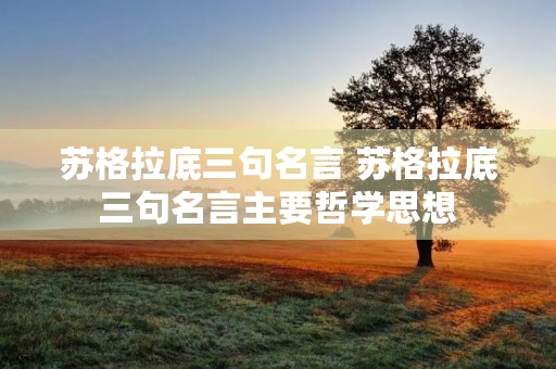 苏格拉底三句名言 苏格拉底三句名言主要哲学思想 苏格拉底三句名言 苏格拉底三句名言主要哲学思想