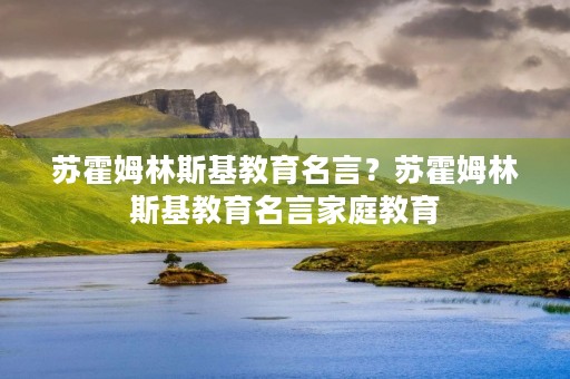 苏霍姆林斯基教育名言？苏霍姆林斯基教育名言家庭教育