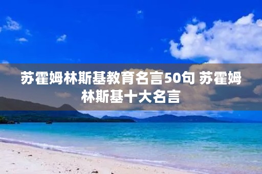 苏霍姆林斯基教育名言50句 苏霍姆林斯基十大名言 苏霍姆林斯基教育名言50句 苏霍姆林斯基十大名言