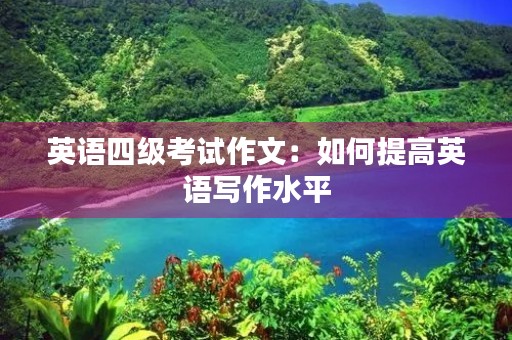 英语四级考试作文:如何提高英语写作水平 英语四级考试作文:如何提高英语写作水平
