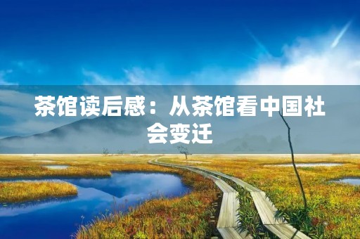 茶馆读后感:从茶馆看中国社会变迁 茶馆读后感:从茶馆看中国社会变迁