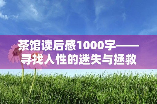 茶馆读后感1000字——寻找人性的迷失与拯救 茶馆读后感1000字——寻找人性的迷失与拯救
