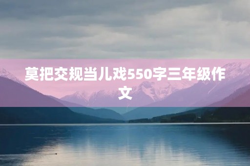莫把交规当儿戏550字三年级作文 莫把交规当儿戏550字三年级作文
