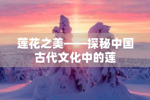 莲花之美——探秘中国古代文化中的莲