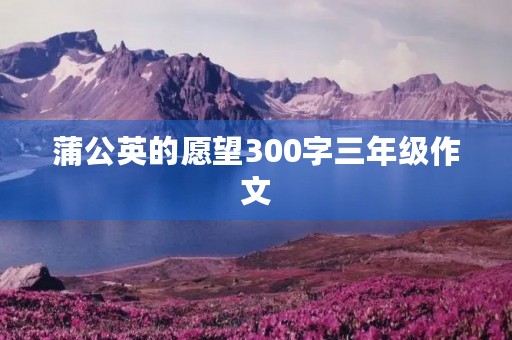 蒲公英的愿望300字三年级作文 蒲公英的愿望300字三年级作文