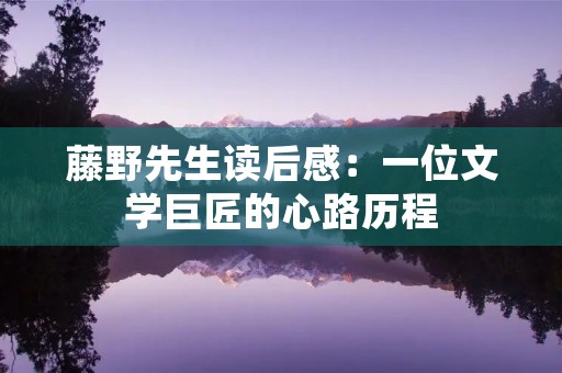 藤野先生读后感:一位文学巨匠的心路历程 藤野先生读后感:一位文学巨匠的心路历程