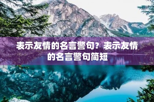表示友情的名言警句?表示友情的名言警句简短 表示友情的名言警句?表示友情的名言警句简短