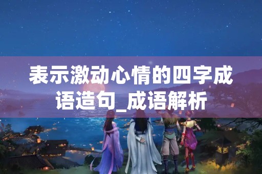 表示激动心情的四字成语造句_成语解析 表示激动心情的四字成语造句_成语解析