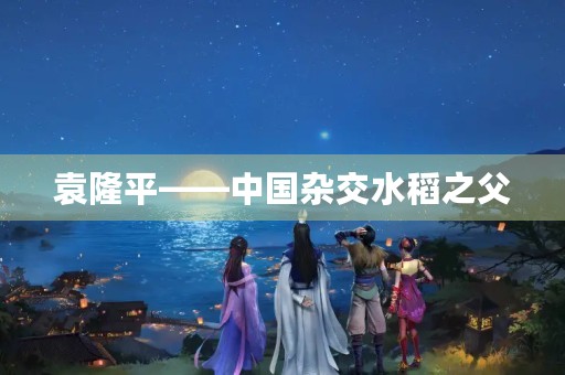 袁隆平——中国杂交水稻之父