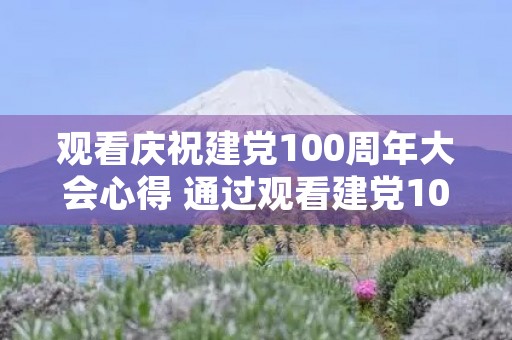 观看庆祝建党100周年大会心得 通过观看建党100周年庆祝大会 观看庆祝建党100周年大会心得 通过观看建党100周年庆祝大会