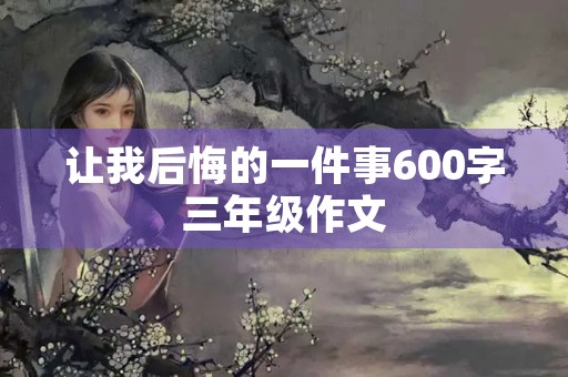 让我后悔的一件事600字三年级作文 让我后悔的一件事600字三年级作文