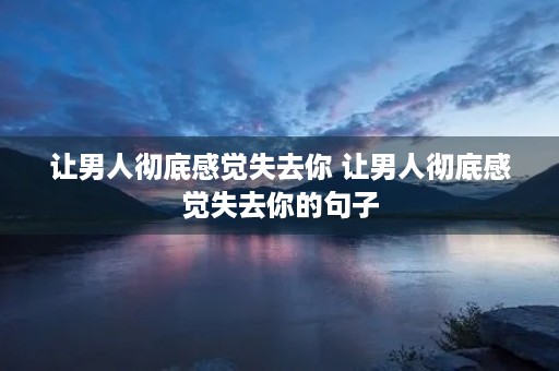 让男人彻底感觉失去你 让男人彻底感觉失去你的句子 让男人彻底感觉失去你 让男人彻底感觉失去你的句子