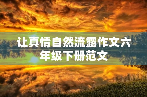 让真情自然流露作文六年级下册范文 让真情自然流露作文六年级下册范文