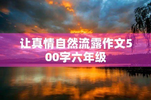 让真情自然流露作文500字六年级 让真情自然流露作文500字六年级