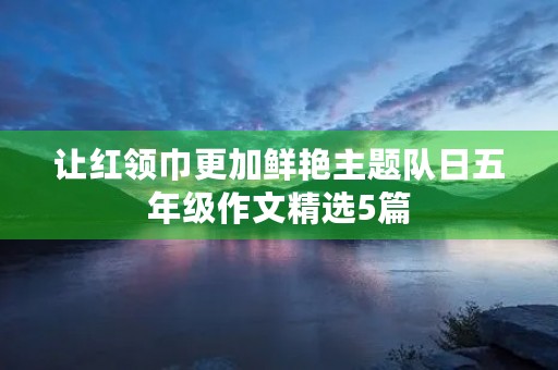 让红领巾更加鲜艳主题队日五年级作文精选5篇 让红领巾更加鲜艳主题队日五年级作文精选5篇