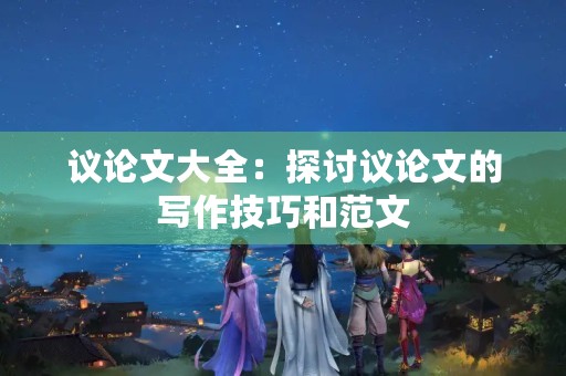 议论文大全:探讨议论文的写作技巧和范文 议论文大全:探讨议论文的写作技巧和范文