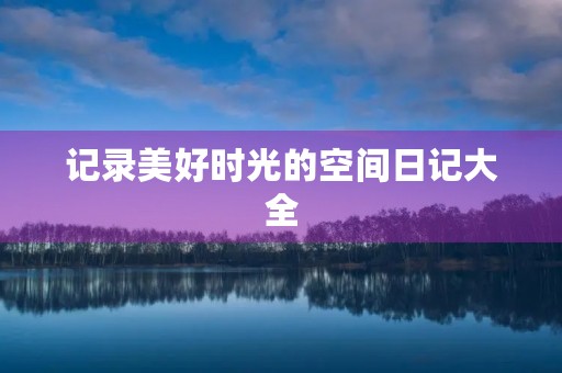 记录美好时光的空间日记大全 记录美好时光的空间日记大全