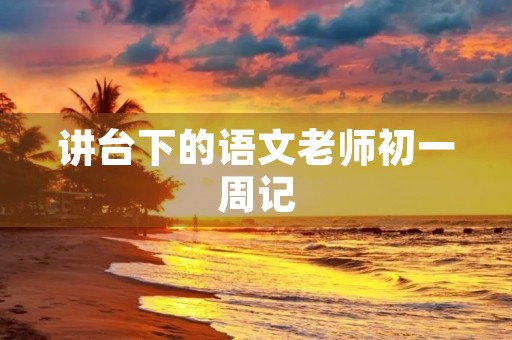 讲台下的语文老师初一周记 讲台下的语文老师初一周记