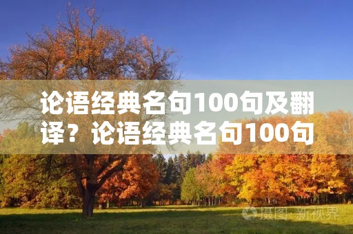 论语经典名句100句及翻译?论语经典名句100句及翻译关于劳动 论语经典名句100句及翻译?论语经典名句100句及翻译关于劳动