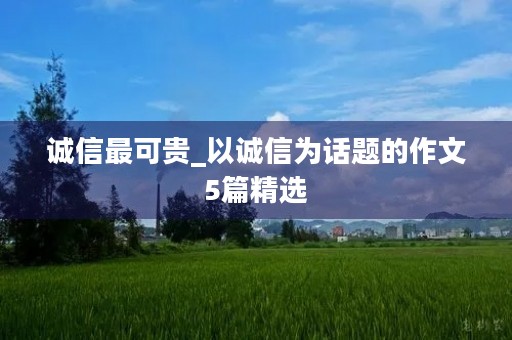 诚信最可贵_以诚信为话题的作文5篇精选