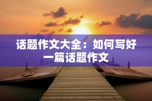 话题作文大全:如何写好一篇话题作文 话题作文大全:如何写好一篇话题作文