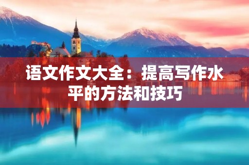 语文作文大全：提高写作水平的方法和技巧