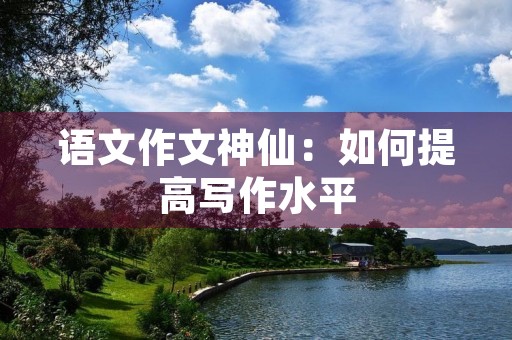 语文作文神仙：如何提高写作水平