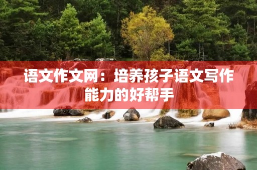 语文作文网：培养孩子语文写作能力的好帮手