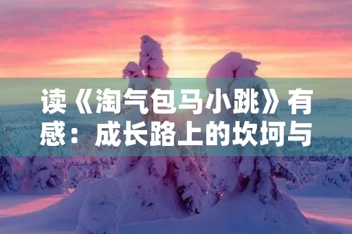 读《淘气包马小跳》有感:成长路上的坎坷与勇气 读《淘气包马小跳》有感:成长路上的坎坷与勇气