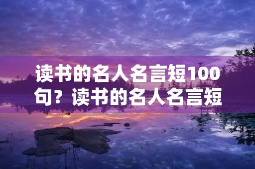 读书的名人名言短100句?读书的名人名言短句大全 读书的名人名言短100句?读书的名人名言短句大全