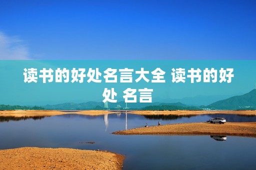 读书的好处名言大全 读书的好处 名言 读书的好处名言大全 读书的好处 名言