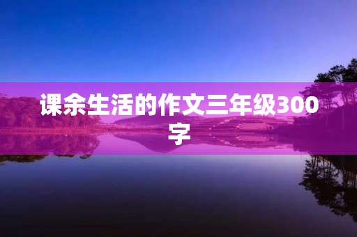 课余生活的作文三年级300字 课余生活的作文三年级300字